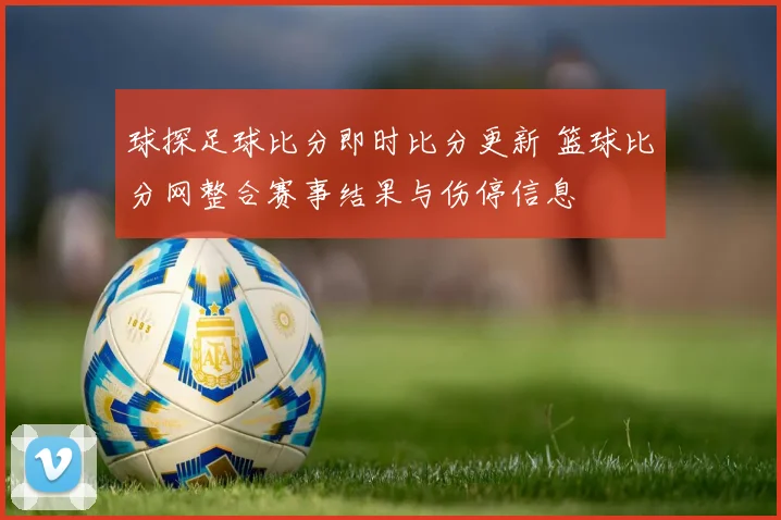 球探足球比分即时比分更新 篮球比分网整合赛事结果与伤停信息
