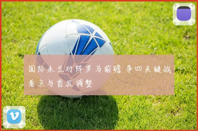 国际米兰对阵罗马前瞻 争四关键战看点与首发调整