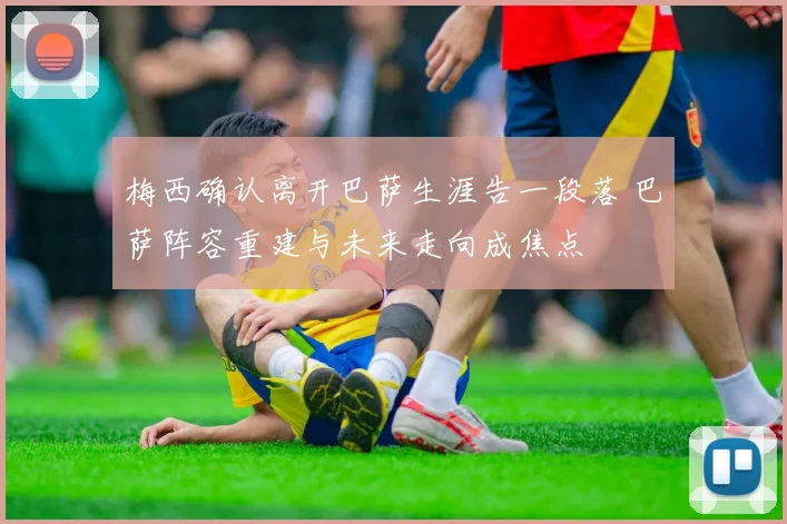 梅西确认离开巴萨生涯告一段落 巴萨阵容重建与未来走向成焦点