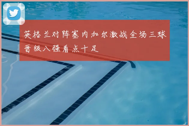 英格兰对阵塞内加尔激战全场三球晋级八强看点十足