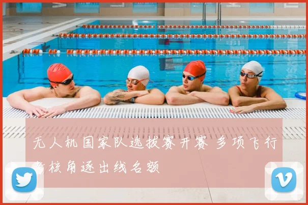 无人机国家队选拔赛开赛 多项飞行考核角逐出线名额