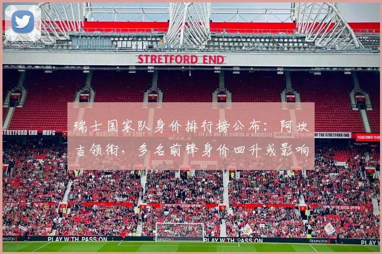 瑞士国家队身价排行榜公布：阿坎吉领衔，多名前锋身价回升或影响首发