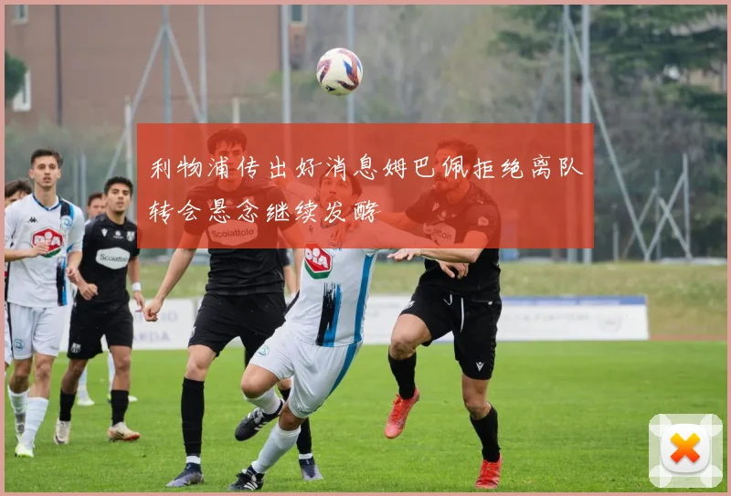利物浦传出好消息姆巴佩拒绝离队转会悬念继续发酵