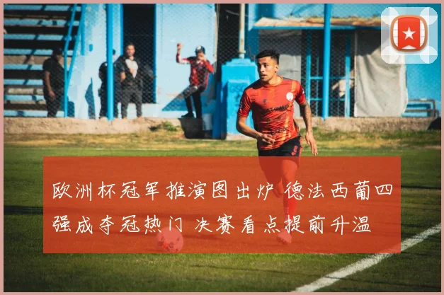 欧洲杯冠军推演图出炉 德法西葡四强成夺冠热门 决赛看点提前升温