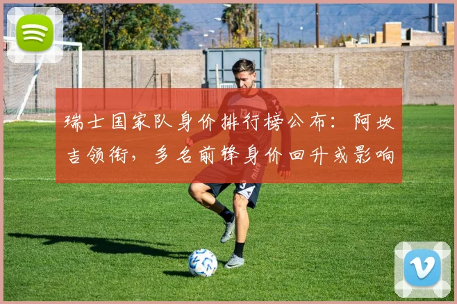 瑞士国家队身价排行榜公布：阿坎吉领衔，多名前锋身价回升或影响首发