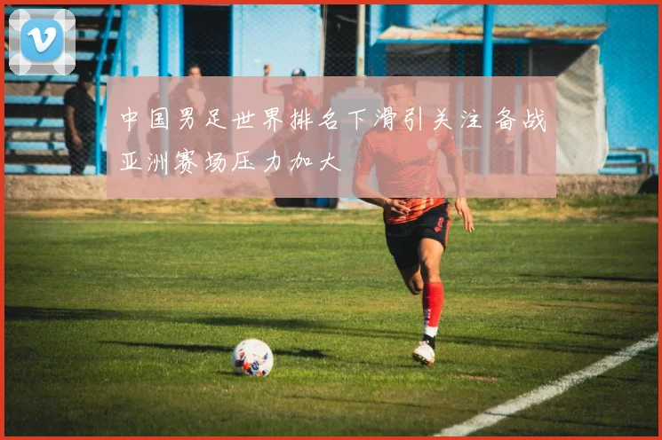 中国男足世界排名下滑引关注 备战亚洲赛场压力加大