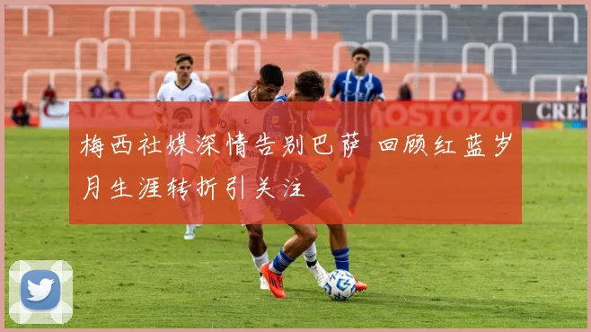 梅西社媒深情告别巴萨 回顾红蓝岁月生涯转折引关注