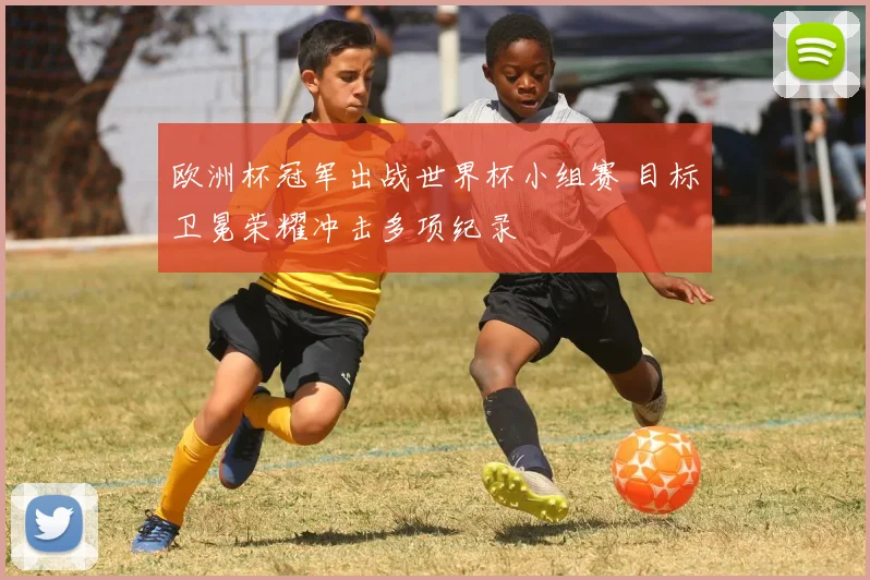 欧洲杯冠军出战世界杯小组赛 目标卫冕荣耀冲击多项纪录