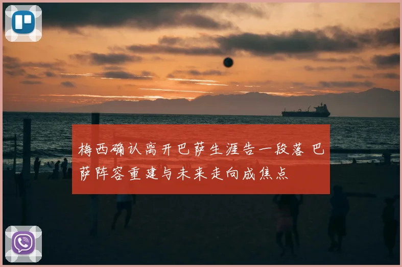 梅西确认离开巴萨生涯告一段落 巴萨阵容重建与未来走向成焦点