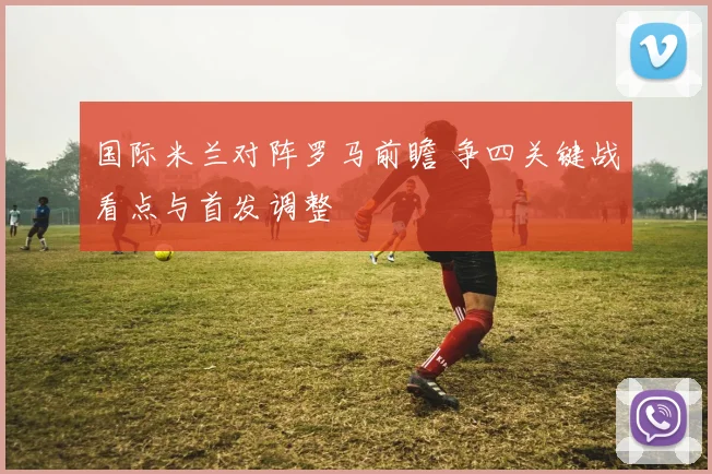 国际米兰对阵罗马前瞻 争四关键战看点与首发调整