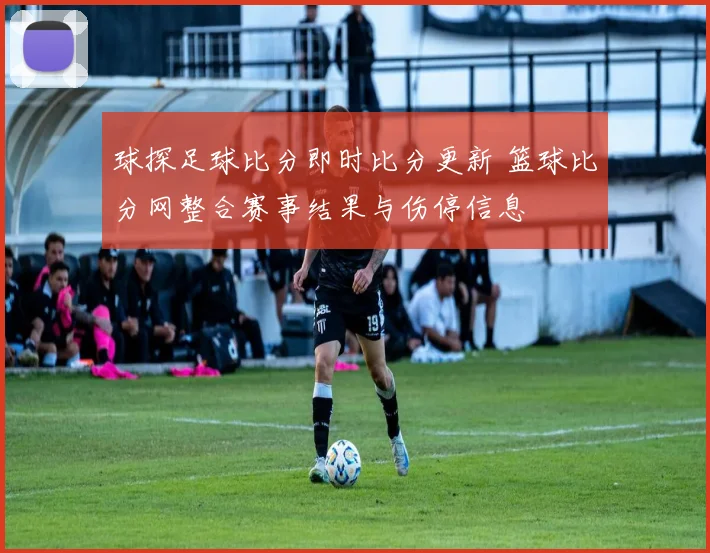 球探足球比分即时比分更新 篮球比分网整合赛事结果与伤停信息