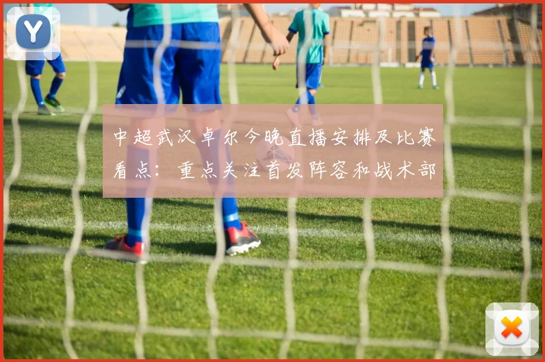 中超武汉卓尔今晚直播安排及比赛看点：重点关注首发阵容和战术部署