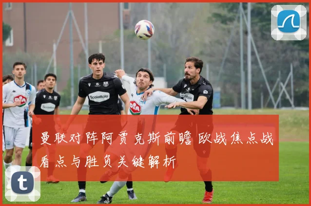 曼联对阵阿贾克斯前瞻 欧战焦点战看点与胜负关键解析