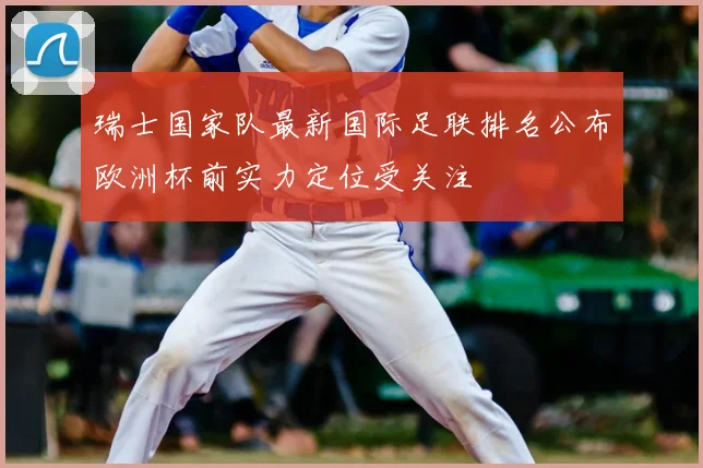 瑞士国家队最新国际足联排名公布欧洲杯前实力定位受关注
