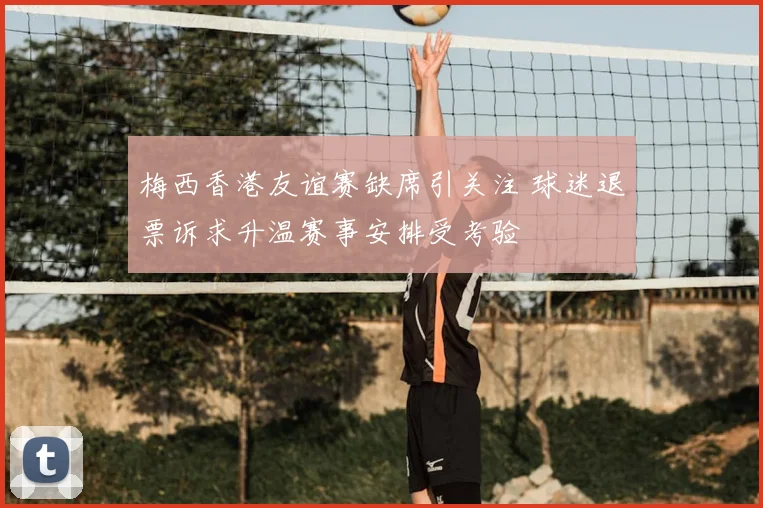 梅西香港友谊赛缺席引关注 球迷退票诉求升温赛事安排受考验
