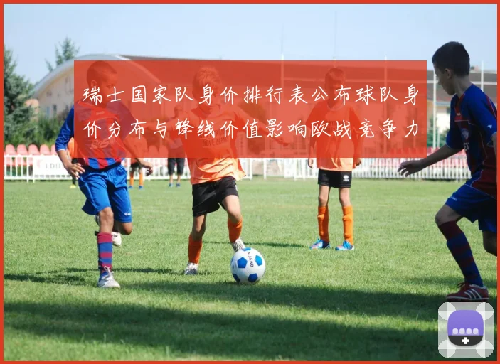 瑞士国家队身价排行表公布球队身价分布与锋线价值影响欧战竞争力