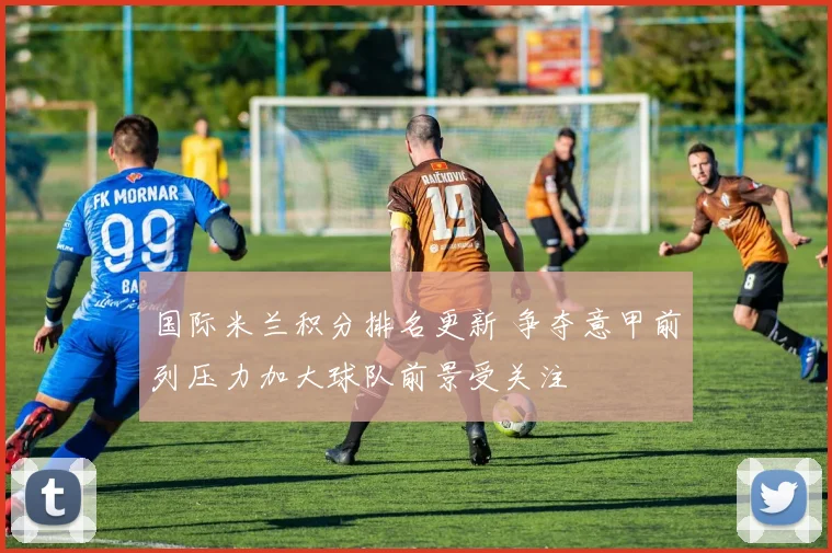 国际米兰积分排名更新 争夺意甲前列压力加大球队前景受关注