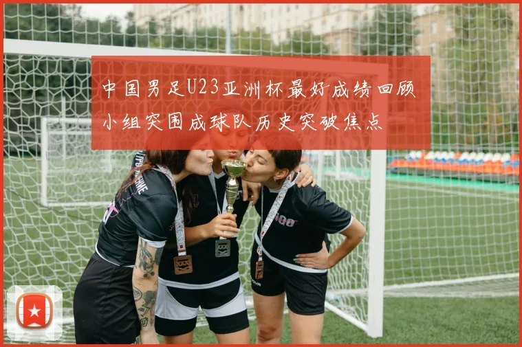 中国男足U23亚洲杯最好成绩回顾 小组突围成球队历史突破焦点
