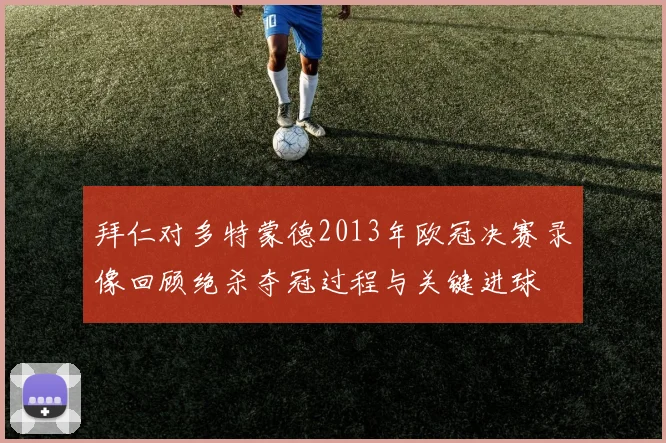 拜仁对多特蒙德2013年欧冠决赛录像回顾绝杀夺冠过程与关键进球