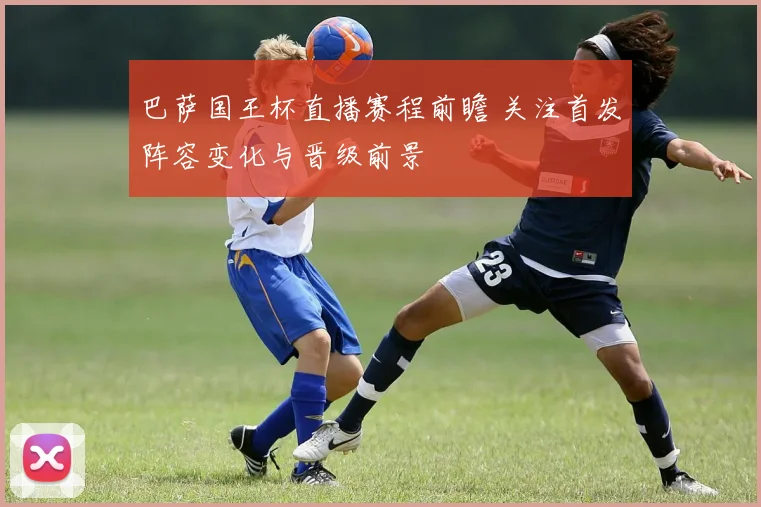 巴萨国王杯直播赛程前瞻 关注首发阵容变化与晋级前景