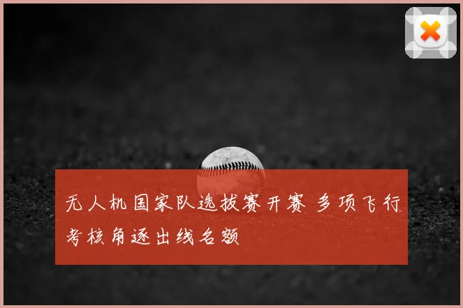 无人机国家队选拔赛开赛 多项飞行考核角逐出线名额