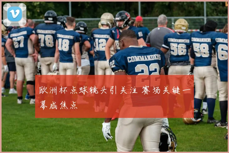 欧洲杯点球镜头引关注 赛场关键一幕成焦点