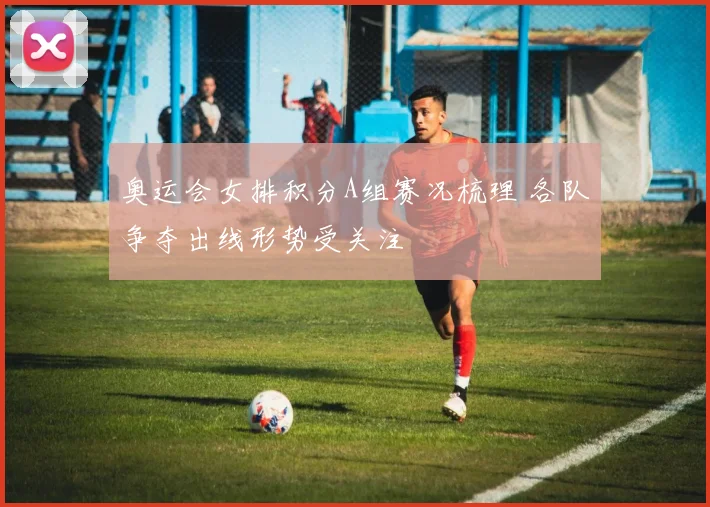 奥运会女排积分A组赛况梳理 各队争夺出线形势受关注