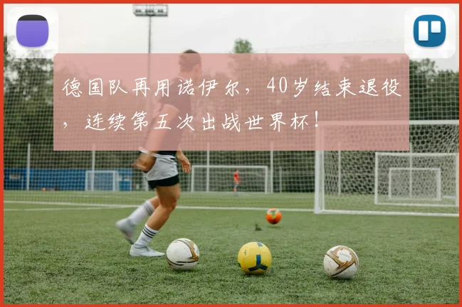 德国队再用诺伊尔,40岁结束退役,连续第五次出战世界杯!