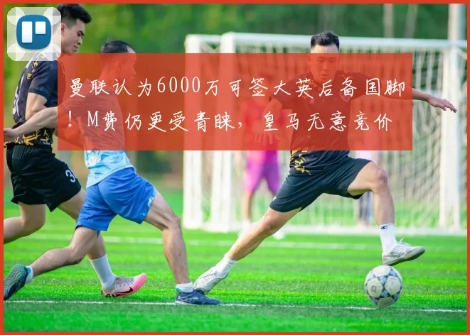 曼联认为6000万可签大英后备国脚！M费仍更受青睐，皇马无意竞价