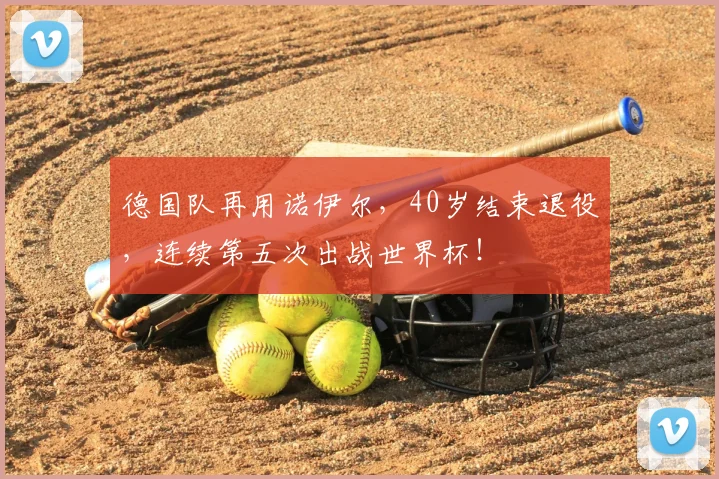 德国队再用诺伊尔,40岁结束退役,连续第五次出战世界杯!
