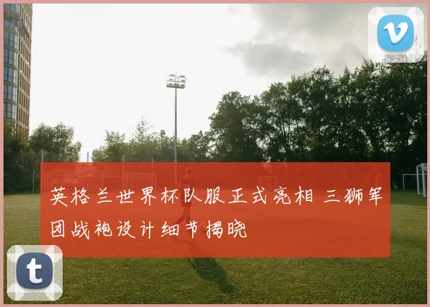 英格兰世界杯队服正式亮相 三狮军团战袍设计细节揭晓